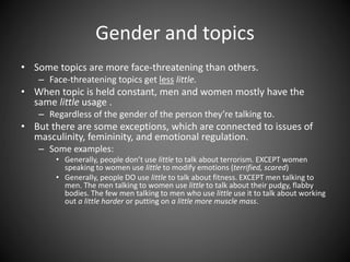 Gender and topics
• Some topics are more face-threatening than others.
– Face-threatening topics get less little.
• When topic is held constant, men and women mostly have the
same little usage .
– Regardless of the gender of the person they’re talking to.
• But there are some exceptions, which are connected to issues of
masculinity, femininity, and emotional regulation.
– Some examples:
• Generally, people don’t use little to talk about terrorism. EXCEPT women
speaking to women use little to modify emotions (terrified, scared)
• Generally, people DO use little to talk about fitness. EXCEPT men talking to
men. The men talking to women use little to talk about their pudgy, flabby
bodies. The few men talking to men who use little use it to talk about working
out a little harder or putting on a little more muscle mass.
 