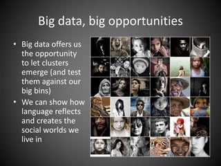 Big data, big opportunities
• Big data offers us
the opportunity
to let clusters
emerge (and test
them against our
big bins)
• We can show how
language reflects
and creates the
social worlds we
live in
 