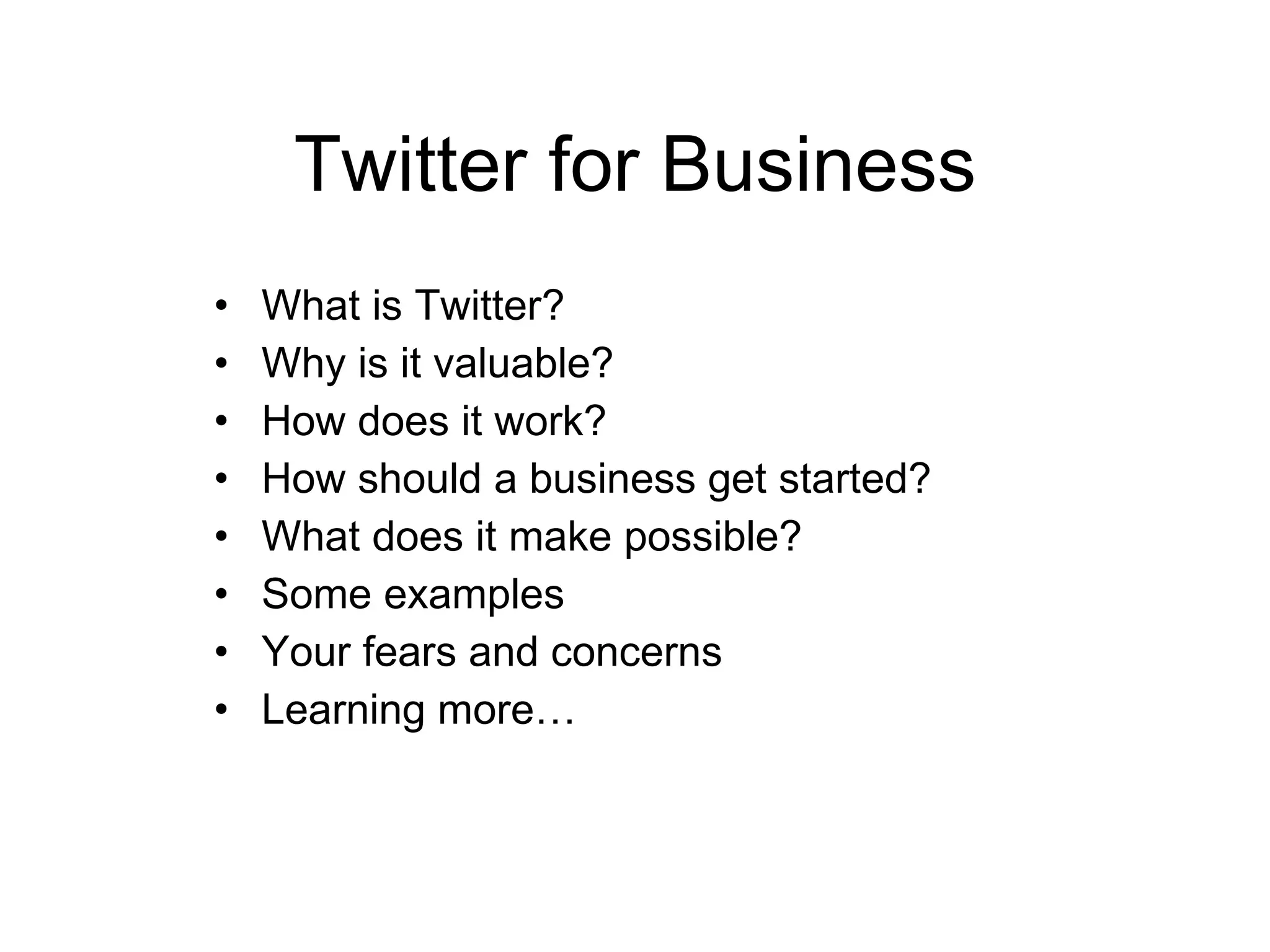 Twitter for Business What is Twitter? Why is it valuable? How does it work? How should a business get started? What does it make possible? Some examples Your fears and concerns Learning more… 