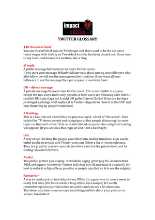 TWITTER GLOSSARY
140 character limit
You can exceed this if you use Twitlonger and there used to be the option to
tweet longer with deck.ly on Tweetdeck but this has been phased out. If you need
to say more, link to another location, like a blog.

@ reply
A public message between two or more Twitter users.
If you start your message @KimMcAllister only those among your followers who
also follow me will see the message on their timeline. If you want all your
followers to see the message then put a space or words in front.

DM – direct message
A private message between two Twitter users. This is not visible to anyone
except the two users and is only possible if both users are following each other. I
couldn’t DM Lady Gaga but I could DM golfer Darren Clarke! If you are having a
prolonged exchange of @ replies, it is Twitter etiquette to “take it to the DM” and
stop cluttering up people’s timelines!

# Hashtag
This is a live link and a label that we put on a tweet- a kind of “file under”. Very
helpful for TV shows, events and campaigns so that people discussing the same
topic can find each other. Click on it and a list of everyone else using that hashtag
will appear. (If you are on a Mac, type alt and 3 for a hashtag#)

List
A way of sub-dividing the people you follow into smaller timelines. Lists can be
either public or private and Twitter users can follow a list or the people on it.
They are great for market research (in which case tick the private box) and for
finding relevant followers.

Avatar
The profile picture you display. It should be a jpeg, gif or png file, no more than
700K and square (otherwise Twitter will chop bits off and make it a square). It’s
best to make it as big a file as possible as people can click on it to see the original.

Favourite *
A way to bookmark an individual tweet. While it’s a great way to save a tweet to
easily find later (if it has a link to a long article, for example) it’s worth
remembering that your favourites are public and can say a lot about you.
Therefore, any time someone says something positive about your product or
service, favourite it.
 