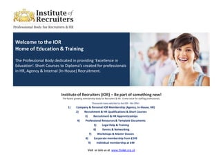Welcome to the IOR
Home of Education & Training

The Professional Body dedicated in providing ‘Excellence in
Education’. Short Courses to Diploma’s created for professionals
in HR, Agency & Internal (In-House) Recruitment.




                          Institute of Recruiters (IOR) – Be part of something new!
                           The fastest growing membership body for Recruiters & HR. A new voice for staffing professionals.
                                                       Thousands have switched to the IOR - We Offer:
                                1)      Company & Personal IOR Membership (Agency, In-House, HR)
                                        2)  Recruitment & HR Qualifications & Short Courses
                                             3)    Recruitment & HR Apprenticeships
                                         4)  Professional Resources & Template Documents
                                                   5)     Legal Help & Training
                                                   6)      Events & Networking
                                                7)     Workshops & Master Classes
                                             8)    Corporate membership from £249
                                                9)    Individual membership at £49

                                                   Visit or Join us at www.theior.org.uk
 