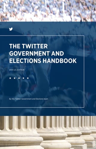 The 2012 “Twitter Election” introduced voters to a new real-time soundtrack for
the campaign; journalists to a new way of reporting; and candidates to a fresh
opportunity to speak to, and hear from, their constituents. They each discovered
how Twitter enables civic dialogue at a scale not possible a generation ago.
Through these small, easy interactions, elected officials and their constituents
regain some of the meaningful contact lost over the years, and can do it from
anywhere. The real-time, public nature of Twitter ensures these direct candidate-
and-voter interactions can be easily shared and discovered. It’s like having a seat
at every coffee shop and watercooler from Maine to Hawaii and around the world.
Drawing on lessons learned from campaigns and government offices across
the country and around the world, this handbook illustrates how Twitter brings
candidates, officials and engaged constituents closer together. Whether you read
cover-to-cover or use the handy checklists to jump to the most immediate need,
you’ll find fresh inspiration for listening to and mobilizing your constituents through
tried-and-true techniques explained for the Twitter beginner and expert alike. 2014U.S.EDITIONTHETWITTERGOVERNMENTANDELECTIONSHANDBOOK
THE TWITTER
GOVERNMENT AND
ELECTIONS HANDBOOK
2014 U.S. EDITION
By the Twitter Government and Elections team
 