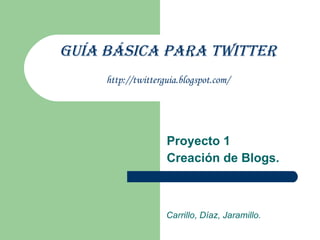 Guía Básica para Twitter http://twitterguia.blogspot.com/ Proyecto 1 Creación de Blogs. Carrillo, Díaz, Jaramillo. 