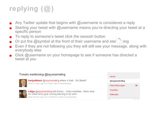 replying (@) Any Twitter update that begins with @username is considered a reply Starting your tweet with @username means you’re directing your tweet at a specific person To reply to someone’s tweet click the swoosh button Or put the @symbol at the front of their username and start typing Even if they are not following you they will still see your message, along with everybody else  Click @username on your homepage to see if someone has directed a tweet at you 