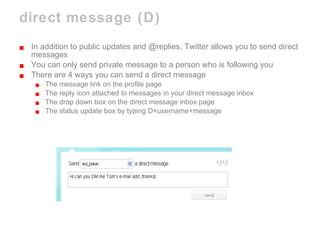 direct message (D) In addition to public updates and @replies, Twitter allows you to send direct messages You can only send private message to a person who is following you There are 4 ways you can send a direct message The message link on the profile page The reply icon attached to messages in your direct message inbox The drop down box on the direct message inbox page The status update box by typing D+username+message 