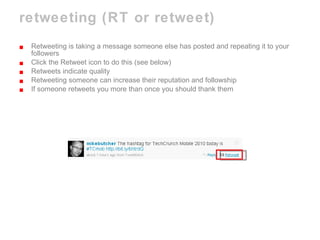 retweeting (RT or retweet) Retweeting is taking a message someone else has posted and repeating it to your followers Click the Retweet icon to do this (see below) Retweets indicate quality Retweeting someone can increase their reputation and followship If someone retweets you more than once you should thank them 