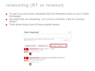 retweeting (RT or retweet) To see if you have been retweeted click the Retweets button on your Twitter homepage See what they are retweeting - is it a funny comment, a link to a serious article? Think about doing more of these popular tweets 