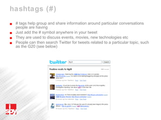 hashtags (#) # tags help group and share information around particular conversations people are having Just add the # symbol anywhere in your tweet They are used to discuss events, movies, new technologies etc People can then search Twitter for tweets related to a particular topic, such as the G20 (see below) 