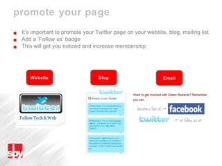 promote your page It’s important to promote your Twitter page on your website, blog, mailing list Add a ‘Follow us’ badge This will get you noticed and increase membership Website Blog Email 