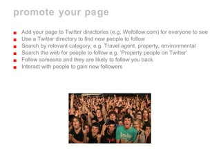 promote your page Add your page to Twitter directories (e.g. Wefollow.com) for everyone to see Use a Twitter directory to find new people to follow Search by relevant category, e.g. Travel agent, property, environmental Search the web for people to follow e.g. ‘Property people on Twitter’ Follow someone and they are likely to follow you back Interact with people to gain new followers 