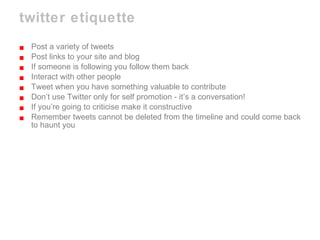 twitter etiquette Post a variety of tweets Post links to your site and blog If someone is following you follow them back Interact with other people  Tweet when you have something valuable to contribute Don’t use Twitter only for self promotion - it’s a conversation! If you’re going to criticise make it constructive Remember tweets cannot be deleted from the timeline and could come back to haunt you 