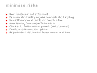 minimise risks  Keep tweets clean and professional Be careful about making negative comments about anything Restrict the amount of people who tweet to a few Avoid tweeting from multiple Twitter clients Check which Twitter account you’re in (work / personal) Double or triple check your updates  Be professional with personal Twitter account at all times 