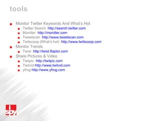 tools Monitor Twitter Keywords And What’s Hot Twitter Search  http://search.twitter.com   Monitter  http://monitter.com   Tweetscan  http://www.tweetscan.com   Twitscoop (What’s hot)  http://www.twitscoop.com Monitor Trends Twist  http://twist.flaptor.com   Share Pictures & Video Twitpic  http://twitpic.com Twitvid  http://www.twitvid.com   yfrog  http://www.yfrog.com   