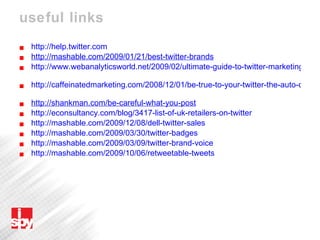 useful links http://help.twitter.com http://mashable.com/2009/01/21/best-twitter-brands   http://www.webanalyticsworld.net/2009/02/ultimate-guide-to-twitter-marketing.html   http://caffeinatedmarketing.com/2008/12/01/be-true-to-your-twitter-the-auto-dm-question   http://shankman.com/be-careful-what-you-post   http://econsultancy.com/blog/3417-list-of-uk-retailers-on-twitter   http://mashable.com/2009/12/08/dell-twitter-sales   http://mashable.com/2009/03/30/twitter-badges   http://mashable.com/2009/03/09/twitter-brand-voice   http://mashable.com/2009/10/06/retweetable-tweets   