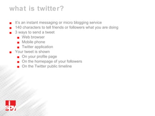 what is twitter? It’s an instant messaging or micro blogging service 140 characters to tell friends or followers what you are doing 3 ways to send a tweet Web browser Mobile phone Twitter application Your tweet is shown  On your profile page On the homepage of your followers On the Twitter public timeline 