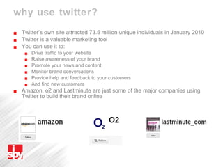why use twitter? Twitter’s own site attracted 73.5 million unique individuals in January 2010 Twitter is a valuable marketing tool You can use it to: Drive traffic to your website  Raise awareness of your brand  Promote your news and content Monitor brand conversations  Provide help and feedback to your customers And find new customers Amazon, o2 and Lastminute are just some of the major companies using Twitter to build their brand online 