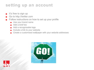 setting up an account It’s free to sign up Go to http://twitter.com Follow instructions on how to set up your profile Use your brand name Add a brief bio Add a recognisable logo Include a link to your website Create a customised wallpaper with your website addresses 