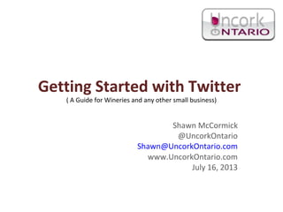 Getting Started with Twitter
( A Guide for Wineries and any other small business)
Shawn McCormick
@UncorkOntario
Shawn@UncorkOntario.com
www.UncorkOntario.com
July 16, 2013
 