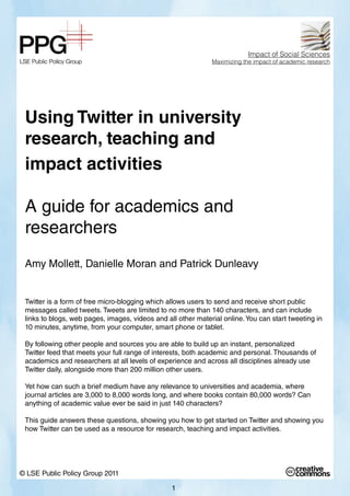 Impact of Social Sciences
                                                              Maximizing the impact of academic research




 Using Twitter in university
 research, teaching and
 impact activities

 A guide for academics and
 researchers
 Amy Mollett, Danielle Moran and Patrick Dunleavy


 Twitter is a form of free micro-blogging which allows users to send and receive short public
 messages called tweets. Tweets are limited to no more than 140 characters, and can include
 links to blogs, web pages, images, videos and all other material online. You can start tweeting in
 10 minutes, anytime, from your computer, smart phone or tablet.

 By following other people and sources you are able to build up an instant, personalized
 Twitter feed that meets your full range of interests, both academic and personal. Thousands of
 academics and researchers at all levels of experience and across all disciplines already use
 Twitter daily, alongside more than 200 million other users.

 Yet how can such a brief medium have any relevance to universities and academia, where
 journal articles are 3,000 to 8,000 words long, and where books contain 80,000 words? Can
 anything of academic value ever be said in just 140 characters?

 This guide answers these questions, showing you how to get started on Twitter and showing you
 how Twitter can be used as a resource for research, teaching and impact activities.




© LSE Public Policy Group 2011

                                                 1
 