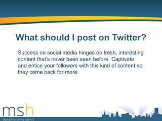 What should I post on Twitter?
Success on social media hinges on fresh, interesting
content that‟s never been seen before. Captivate
and entice your followers with this kind of content so
they come back for more.

 