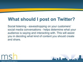 What should I post on Twitter?
Social listening - eavesdropping on your customers‟
social media conversations - helps determine what your
audience is saying and interacting with. This will assist
you in deciding what kind of content you should create
and share.

 