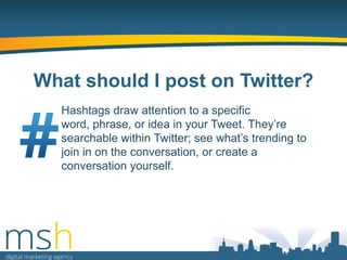 What should I post on Twitter?
Hashtags draw attention to a specific
word, phrase, or idea in your Tweet. They‟re
searchable within Twitter; see what‟s trending to
join in on the conversation, or create a
conversation yourself.

 