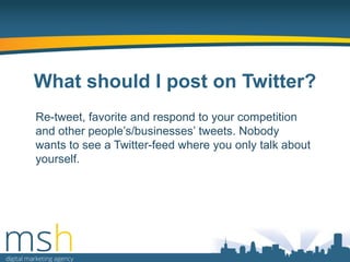 What should I post on Twitter?
Re-tweet, favorite and respond to your competition
and other people‟s/businesses‟ tweets. Nobody
wants to see a Twitter-feed where you only talk about
yourself.

 