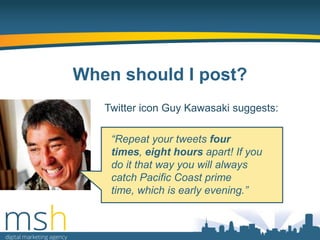 When should I post?
Twitter icon Guy Kawasaki suggests:

“Repeat your tweets four
times, eight hours apart! If you
do it that way you will always
catch Pacific Coast prime
time, which is early evening.”

 