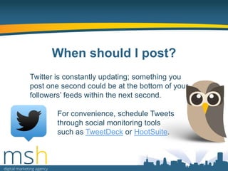 When should I post?
Twitter is constantly updating; something you
post one second could be at the bottom of your
followers‟ feeds within the next second.
For convenience, schedule Tweets
through social monitoring tools
such as TweetDeck or HootSuite.

 