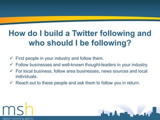 How do I build a Twitter following and
who should I be following?
 Find people in your industry and follow them.
 Follow businesses and well-known thought-leaders in your industry.
 For local business, follow area businesses, news sources and local
individuals.
 Reach out to these people and ask them to follow you in return.

 