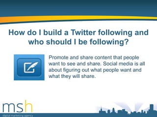 How do I build a Twitter following and
who should I be following?
Promote and share content that people
want to see and share. Social media is all
about figuring out what people want and
what they will share.

 