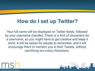 How do I set up Twitter?
Your full name will be displayed on Twitter feeds, followed
by your username (handle). There is a limit of characters for
a username, so you might have to get creative and keep it
short. It will be easier for people to remember, and it will
encourage them to mention you in their Tweets, without
sacrificing too many characters.

 
