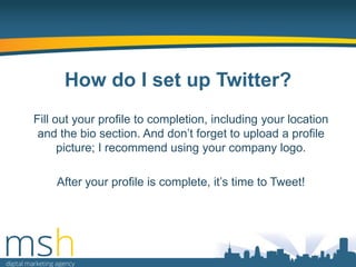 How do I set up Twitter?
Fill out your profile to completion, including your location
and the bio section. And don‟t forget to upload a profile
picture; I recommend using your company logo.
After your profile is complete, it‟s time to Tweet!

 