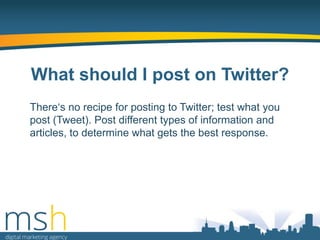What should I post on Twitter?
There„s no recipe for posting to Twitter; test what you
post (Tweet). Post different types of information and
articles, to determine what gets the best response.

 