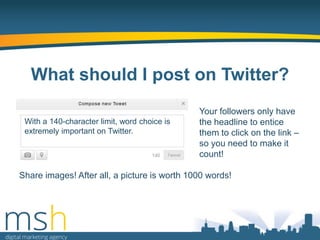 What should I post on Twitter?
With a 140-character limit, word choice is
extremely important on Twitter.

Your followers only have
the headline to entice
them to click on the link –
so you need to make it
count!

Share images! After all, a picture is worth 1000 words!

 