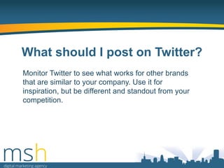 What should I post on Twitter?
Monitor Twitter to see what works for other brands
that are similar to your company. Use it for
inspiration, but be different and standout from your
competition.

 