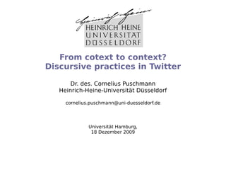 From cotext to context?
Discursive practices in Twitter

       Dr. des. Cornelius Puschmann
   Heinrich-Heine-Universität Düsseldorf

     cornelius.puschmann@uni-duesseldorf.de




              Universität Hamburg,
               18 Dezember 2009
 