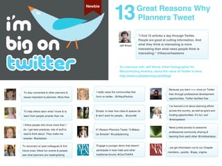 13
                                             Newbie
                                                                                       Great Reasons Why
                                                                                       Planners Tweet

                                                                                       "I ﬁnd 10 articles a day through Twitter.
                                                                                       People are good at culling information. And
                                                                     Jeff Wood         what they think is interesting is more
                                                                                       interesting than what news people think is
                                                                                       interesting." @theoverheadwire



                                                                     An interview with Jeff Wood, Chief Cartographer for
                                                                     Reconnecting America, about the value of Twitter is here:
                                                                     http://www.cubitplanning.com/blog/



                                                                                                            Because you learn +++ more on Twitter
 To stay connected to other planners &           I really value the communities that
                                                                                                            than through professional development
 issues important to planners. More than         form on twitter...@HilaryPerkins
                                                                                                            opportunities. Twitter facilities free

                                                                                                            I’ve learned a lot about planning efforts

 To help others learn what I know & to           Simple: to hear how cities & spaces do                     across the country, as well as grant and

 learn from people smarter than me               & don’t work for people... @counti8                        funding opportunities. It’s fun, too!
                                                                                                            @skcopeland

I follow people who know more than I
                                                                                                            News junkie;access to awesome
do. I get best practices, lots of stuff to       #1 Reason Planners Tweet: “It Makes
                                                                                                            professional community sharing &
read & think about. They make me                 Us Smarter” @cubitplanning
                                                                                                            learning from each other @minbostratus
smarter. @eclisham

To reconnect w/ past colleagues & find           Engage a younger demo that doesn't
                                                                                                           ...we get information out to our Chapter
future ones; follow fun events & people;         participate in town halls and other
                                                                                                           members...quickly. @apa_virginia
see what planners are reading/doing              traditional forums @CenTXAPA
 