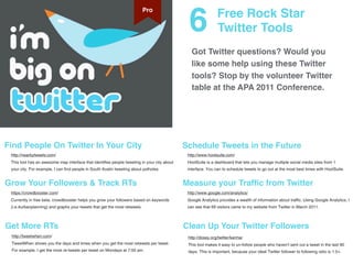 6
                                                                           Pro
                                                                                                              Free Rock Star
                                                                                                              Twitter Tools
                                                                                                Got Twitter questions? Would you
                                                                                                like some help using these Twitter
                                                                                                tools? Stop by the volunteer Twitter
                                                                                                table at the APA 2011 Conference.




Find People On Twitter In Your City                                                          Schedule Tweets in the Future
 http://nearbytweets.com/                                                                     http://www.hootsuite.com/
 This tool has an awesome map interface that identifies people tweeting in your city about    HootSuite is a dashboard that lets you manage multiple social media sites from 1
 your city. For example, I can find people in South Austin tweeting about potholes.           interface. You can to schedule tweets to go out at the most best times with HootSuite.


Grow Your Followers & Track RTs                                                              Measure your Trafﬁc from Twitter
 https://crowdbooster.com/                                                                    http://www.google.com/analytics/
 Currently in free beta, crowdbooster helps you grow your followers based on keywords         Google Analytics provides a wealth of information about traffic. Using Google Analytics, I
 (i.e.#urbanplanning) and graphs your tweets that get the most retweets.                      can see that 69 visitors came to my website from Twitter in March 2011.



Get More RTs                                                                                 Clean Up Your Twitter Followers
 http://tweetwhen.com/                                                                        http://dossy.org/twitter/karma/
 TweetWhen shows you the days and times when you get the most retweets per tweet.             This tool makes it easy to un-follow people who haven't sent out a tweet in the last 90
 For example, I get the most re-tweets per tweet on Mondays at 7:00 am.                       days. This is important, because your ideal Twitter follower to following ratio is 1.0+.
 
