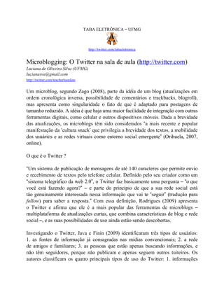TABA ELETRÔNICA – UFMG



                                       http://twitter.com/tabaeletronica


Microblogging: O Twitter na sala de aula (http://twitter.com)
Luciana de Oliveira Silva (UFMG)
lucianasva@gmail.com
http://twitter.com/teacherluonline


Um microblog, segundo Zago (2008), parte da idéia de um blog (atualizações em
ordem cronológica inversa, possibilidade de comentários e trackbacks, blogroll),
mas apresenta como singularidade o fato de que é adaptado para postagens de
tamanho reduzido. A idéia é que haja uma maior facilidade de integração com outras
ferramentas digitais, como celular e outros dispositivos móveis. Dada a brevidade
das atualizações, os microblogs têm sido considerados “a mais recente e popular
manifestação da ‘cultura snack’ que privilegia a brevidade dos textos, a mobilidade
dos usuários e as redes virtuais como entorno social emergente” (Orihuela, 2007,
online).

O que é o Twitter ?

“Um sistema de publicação de mensagens de até 140 caracteres que permite envio
e recebimento de textos pelo telefone celular. Definido pelo seu criador como um
“sistema telegráfico da web 2.0”, o Twitter faz basicamente uma pergunta – “o que
você está fazendo agora?” – e parte do princípio de que a sua rede social está
tão genuinamente interessada nessa informação que vai te “seguir” (tradução para
follow) para saber a resposta.” Com essa definição, Rodrigues (2009) apresenta
o Twitter e afirma que ele é a mais popular das ferramentas de microblogs –
multiplataforma de atualizações curtas, que combina características de blog e rede
social –, e as suas possibilidades de uso ainda estão sendo descobertas.

Investigando o Twitter, Java e Finin (2009) identificaram três tipos de usuários:
1. as fontes de informação já consagradas nas mídias convencionais; 2. a rede
de amigos e familiares; 3. as pessoas que estão apenas buscando informações, e
não têm seguidores, porque não publicam e apenas seguem outros tuiteiros. Os
autores classificam os quatro principais tipos de uso do Twitter: 1. informações
 