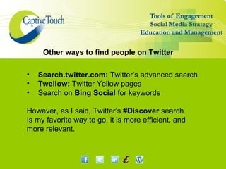 Other ways to find people on Twitter

•   Search.twitter.com: Twitter’s advanced search
•   Twellow: Twitter Yellow pages
•   Search on Bing Social for keywords

However, as I said, Twitter’s #Discover search
Is my favorite way to go, it is more efficient, and
more relevant.
 
