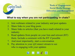 What to say when you are not participating in chats?

1. Join webinars related to your industry and post updates
2. Share links to your blog posts
3. Share links to articles (that you have read) related to your
   industry
5. Read updates from people on your lists and retweet (RT)
   them. Include a comment with the RT if possible
7. And most importantly, start a conversation
8. Pay attention to your @Connect stream to see
   who is engaging with your updates
 