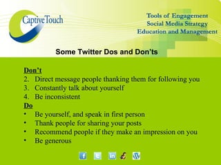 Some Twitter Dos and Don’ts

Don’t
2. Direct message people thanking them for following you
3. Constantly talk about yourself
4. Be inconsistent
Do
• Be yourself, and speak in first person
• Thank people for sharing your posts
• Recommend people if they make an impression on you
• Be generous
 
