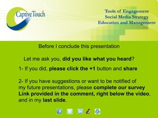 Before I conclude this presentation

  Let me ask you, did you like what you heard?
1- If you did, please click the +1 button and share

2- If you have suggestions or want to be notified of
my future presentations, please complete our survey
Link provided in the comment, right below the video,
and in my last slide.
 