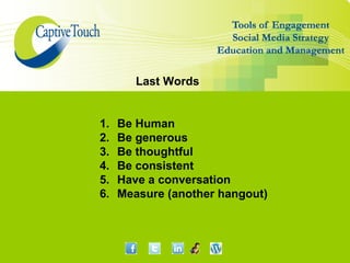 Last Words


1.   Be Human
2.   Be generous
3.   Be thoughtful
4.   Be consistent
5.   Have a conversation
6.   Measure (another hangout)
 