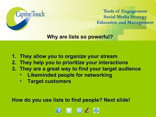Why are lists so powerful?


1. They allow you to organize your stream
2. They help you to prioritize your interactions
3. They are a great way to find your target audience
   • Likeminded people for networking
   • Target customers


How do you use lists to find people? Next slide!
 
