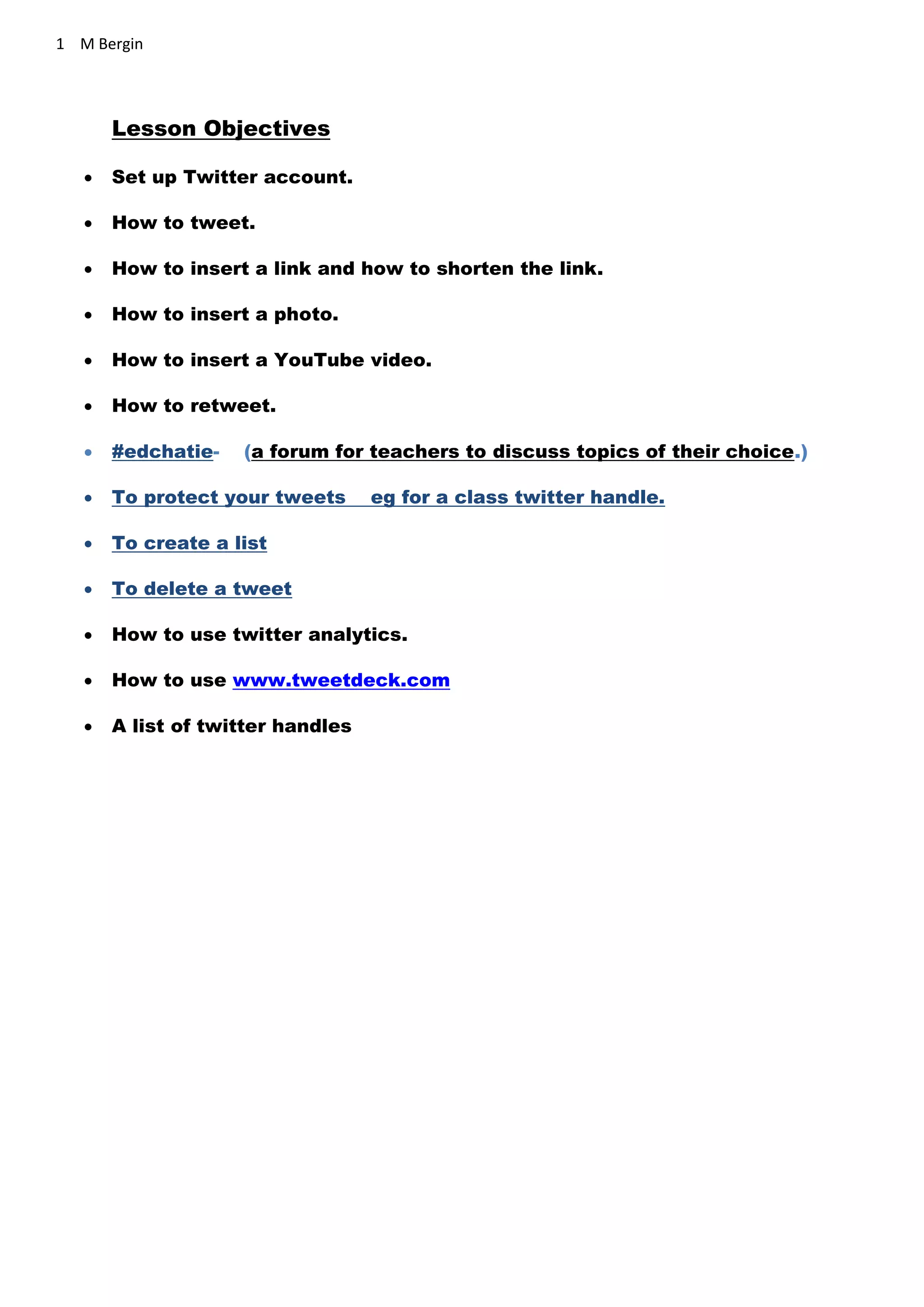 1 M Bergin
Lesson Objectives
 Set up Twitter account.
 How to tweet.
 How to insert a link and how to shorten the link.
 How to insert a photo.
 How to insert a YouTube video.
 How to retweet.
 #edchatie- (a forum for teachers to discuss topics of their choice.)
 To protect your tweets eg for a class twitter handle.
 To create a list
 To delete a tweet
 How to use twitter analytics.
 How to use www.tweetdeck.com
 A list of twitter handles
 