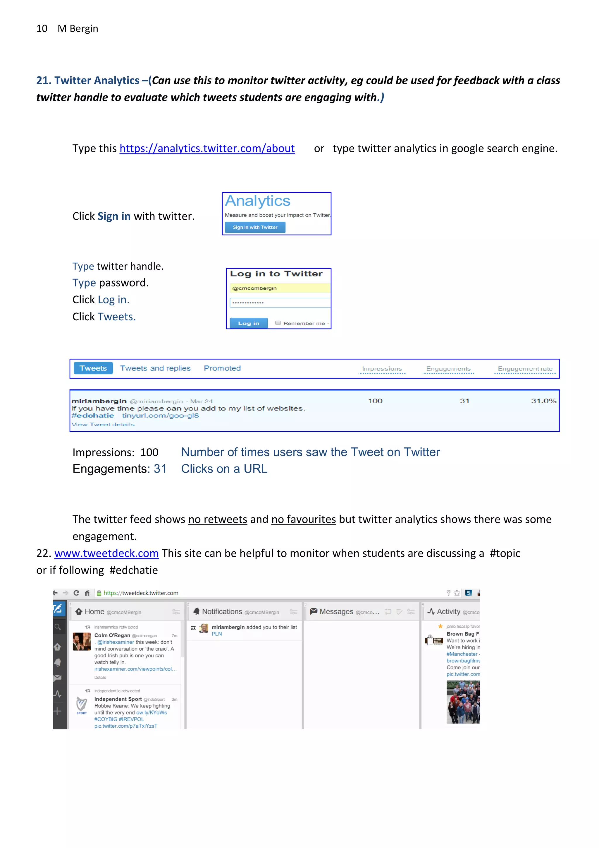 10 M Bergin
21. Twitter Analytics –(Can use this to monitor twitter activity, eg could be used for feedback with a class
twitter handle to evaluate which tweets students are engaging with.)
Type this https://analytics.twitter.com/about or type twitter analytics in google search engine.
Click Sign in with twitter.
Type twitter handle.
Type password.
Click Log in.
Click Tweets.
Impressions: 100 Number of times users saw the Tweet on Twitter
Engagements: 31 Clicks on a URL
The twitter feed shows no retweets and no favourites but twitter analytics shows there was some
engagement.
22. www.tweetdeck.com This site can be helpful to monitor when students are discussing a #topic
or if following #edchatie
 