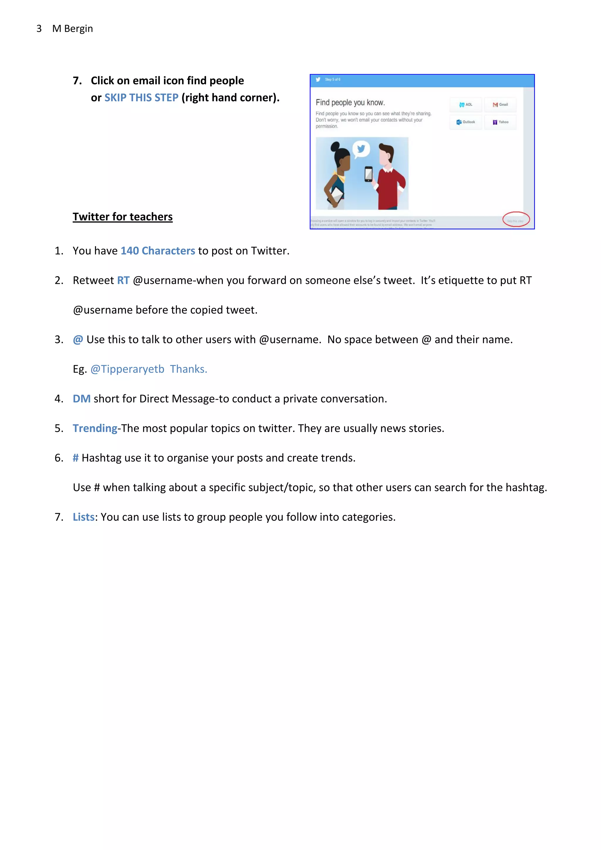3 M Bergin
7. Click on email icon find people
or SKIP THIS STEP (right hand corner).
Twitter for teachers
1. You have 140 Characters to post on Twitter.
2. Retweet RT @username-when you forward on someone else’s tweet. It’s etiquette to put RT
@username before the copied tweet.
3. @ Use this to talk to other users with @username. No space between @ and their name.
Eg. @Tipperaryetb Thanks.
4. DM short for Direct Message-to conduct a private conversation.
5. Trending-The most popular topics on twitter. They are usually news stories.
6. # Hashtag use it to organise your posts and create trends.
Use # when talking about a specific subject/topic, so that other users can search for the hashtag.
7. Lists: You can use lists to group people you follow into categories.
 