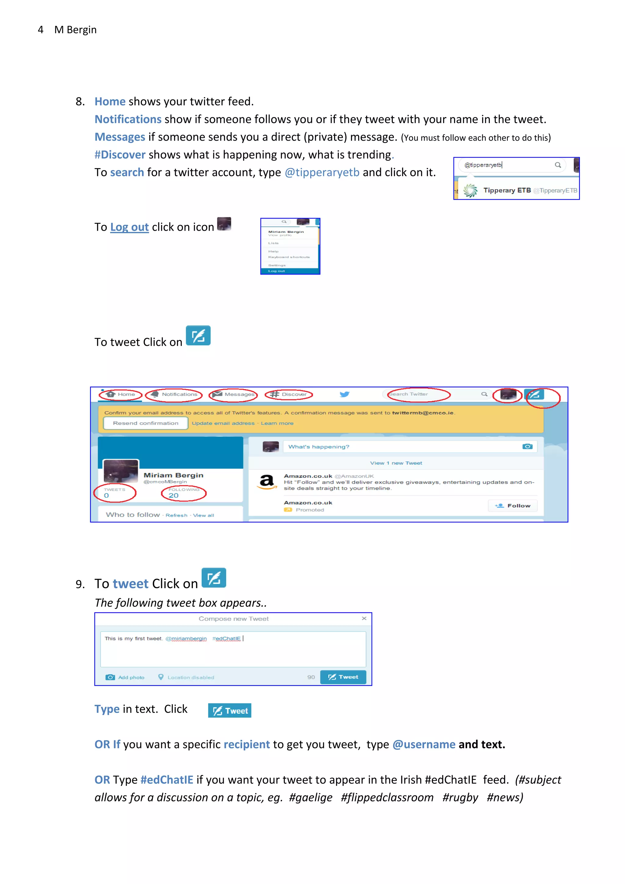 4 M Bergin
8. Home shows your twitter feed.
Notifications show if someone follows you or if they tweet with your name in the tweet.
Messages if someone sends you a direct (private) message. (You must follow each other to do this)
#Discover shows what is happening now, what is trending.
To search for a twitter account, type @tipperaryetb and click on it.
To Log out click on icon
To tweet Click on
9. To tweet Click on
The following tweet box appears..
Type in text. Click
OR If you want a specific recipient to get you tweet, type @username and text.
OR Type #edChatIE if you want your tweet to appear in the Irish #edChatIE feed. (#subject
allows for a discussion on a topic, eg. #gaelige #flippedclassroom #rugby #news)
 